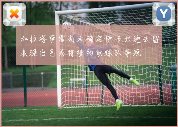 加拉塔萨雷尚未确定伊卡尔迪去留表现出色或将续约助球队争冠