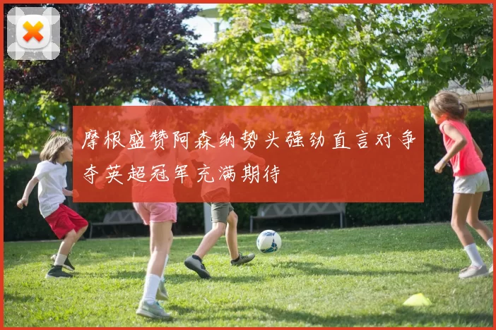 摩根盛赞阿森纳势头强劲直言对争夺英超冠军充满期待