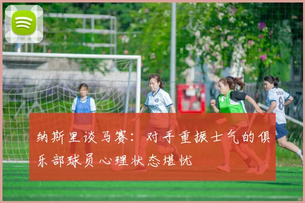 纳斯里谈马赛：对手重振士气的俱乐部球员心理状态堪忧